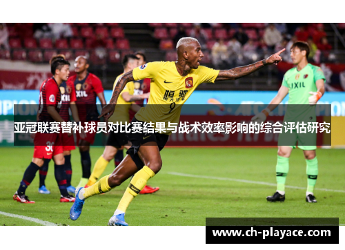 亚冠联赛替补球员对比赛结果与战术效率影响的综合评估研究 亚冠联赛替补球员对比赛结果与战术效率影响的综合评估研究