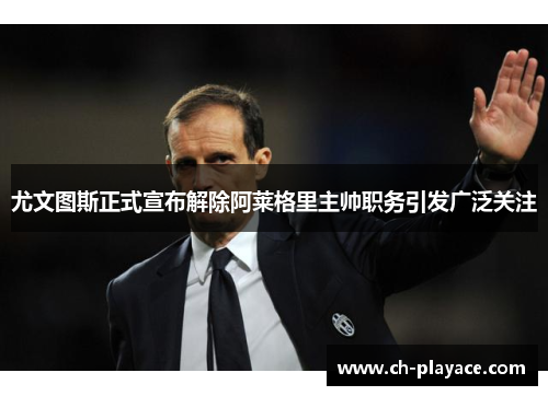 尤文图斯正式宣布解除阿莱格里主帅职务引发广泛关注