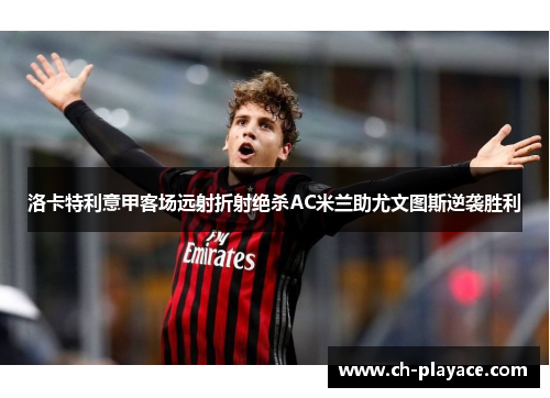 洛卡特利意甲客场远射折射绝杀AC米兰助尤文图斯逆袭胜利