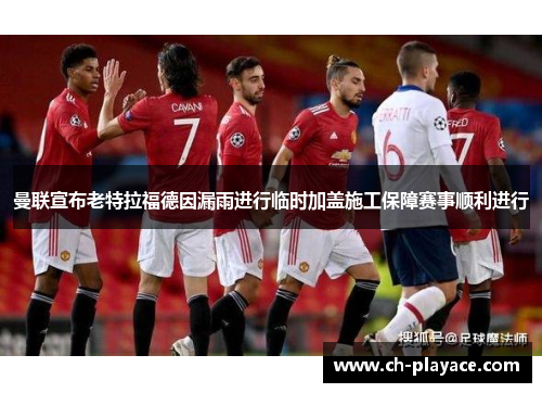曼联宣布老特拉福德因漏雨进行临时加盖施工保障赛事顺利进行