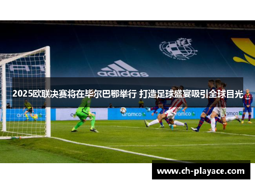 2025欧联决赛将在毕尔巴鄂举行 打造足球盛宴吸引全球目光