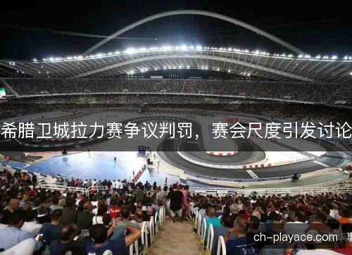 希腊卫城拉力赛争议判罚，赛会尺度引发讨论
